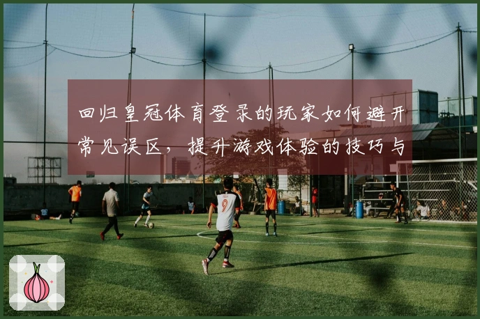 回归皇冠体育登录的玩家如何避开常见误区，提升游戏体验的技巧与心得